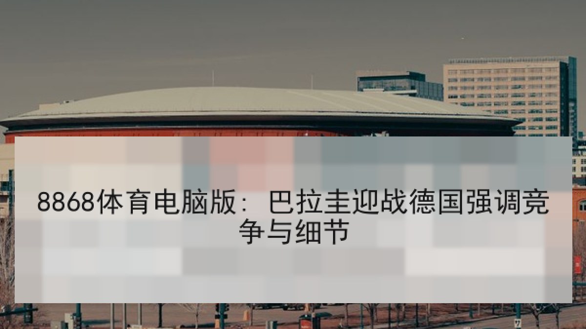 8868体育电脑版: 巴拉圭迎战德国强调竞争与细节