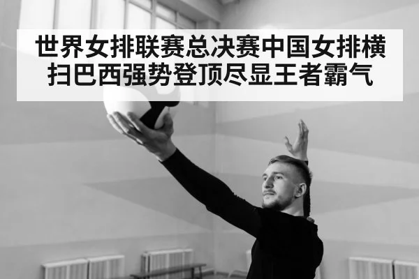 世界女排联赛总决赛中国女排横扫巴西强势登顶尽显王者霸气 - 8868 SPORTS