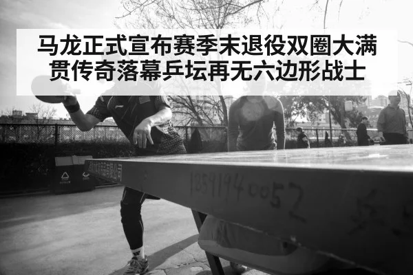 马龙正式宣布赛季末退役双圈大满贯传奇落幕乒坛再无六边形战士